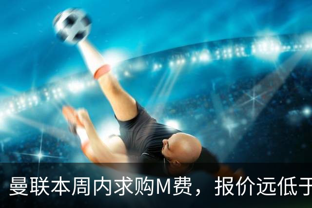 曼联本周内求购M费，报价远低于8000万！M费已告知西汉姆只去曼联